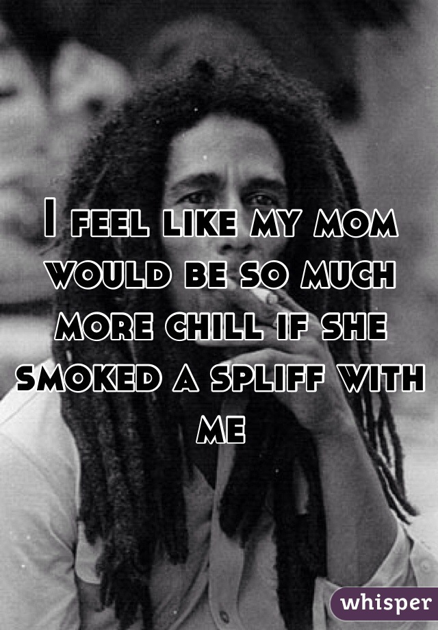I feel like my mom would be so much more chill if she smoked a spliff with me 