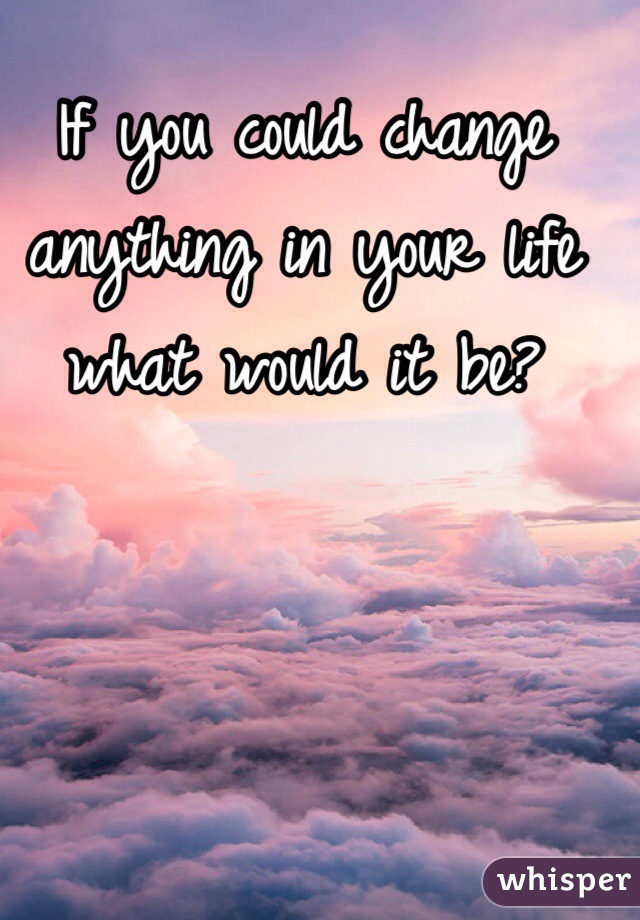 If you could change anything in your life what would it be?
