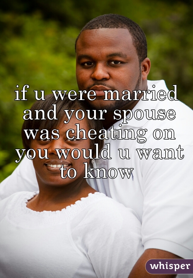 if u were married and your spouse was cheating on you would u want to know 