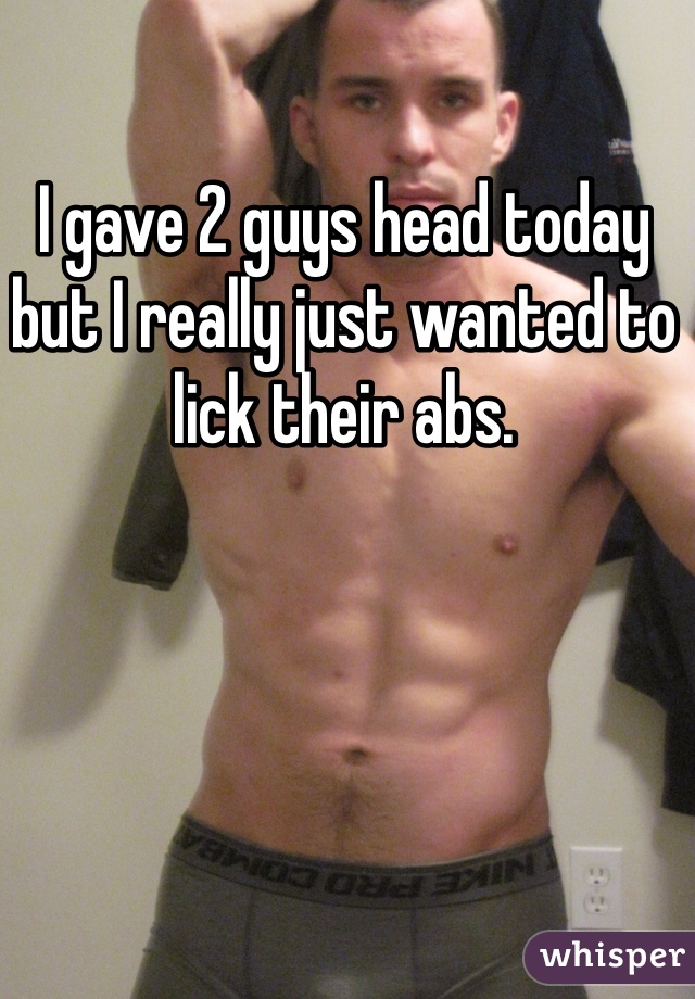 I gave 2 guys head today but I really just wanted to lick their abs. 