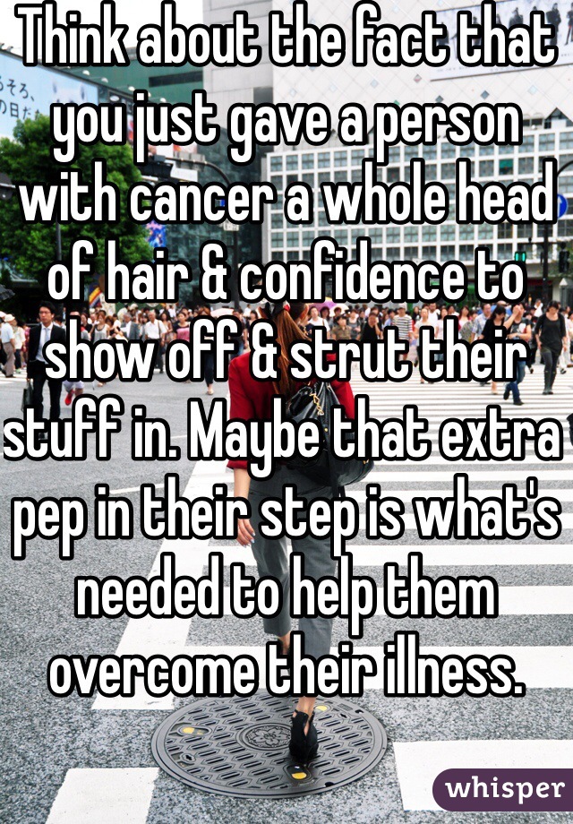 Think about the fact that you just gave a person with cancer a whole head of hair & confidence to show off & strut their stuff in. Maybe that extra pep in their step is what's needed to help them overcome their illness.