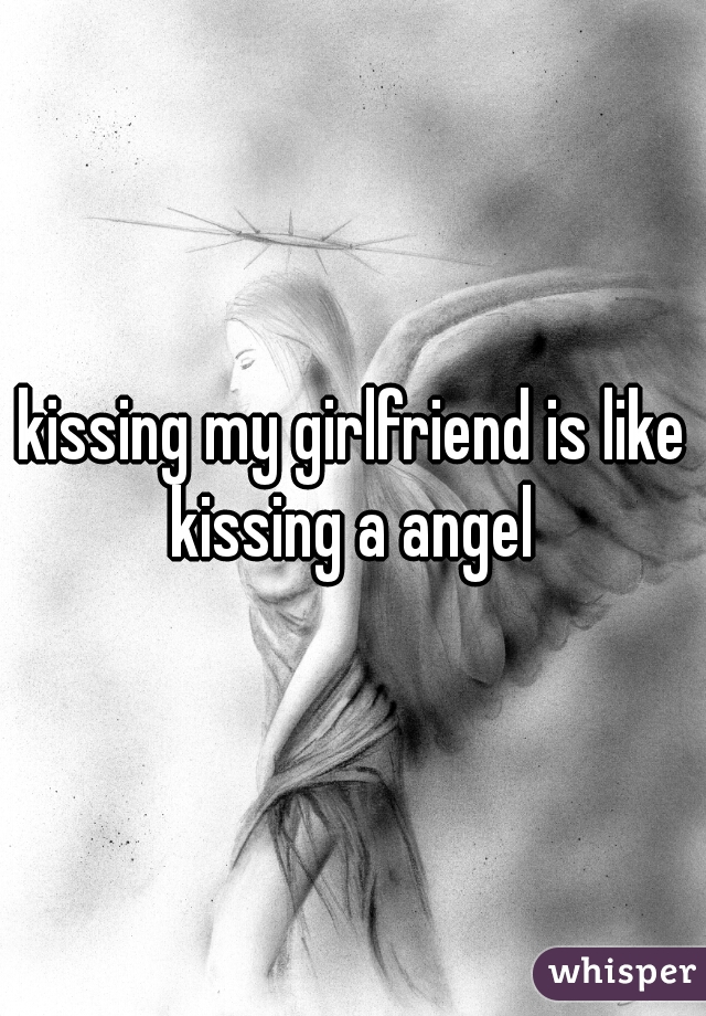 kissing my girlfriend is like kissing a angel 