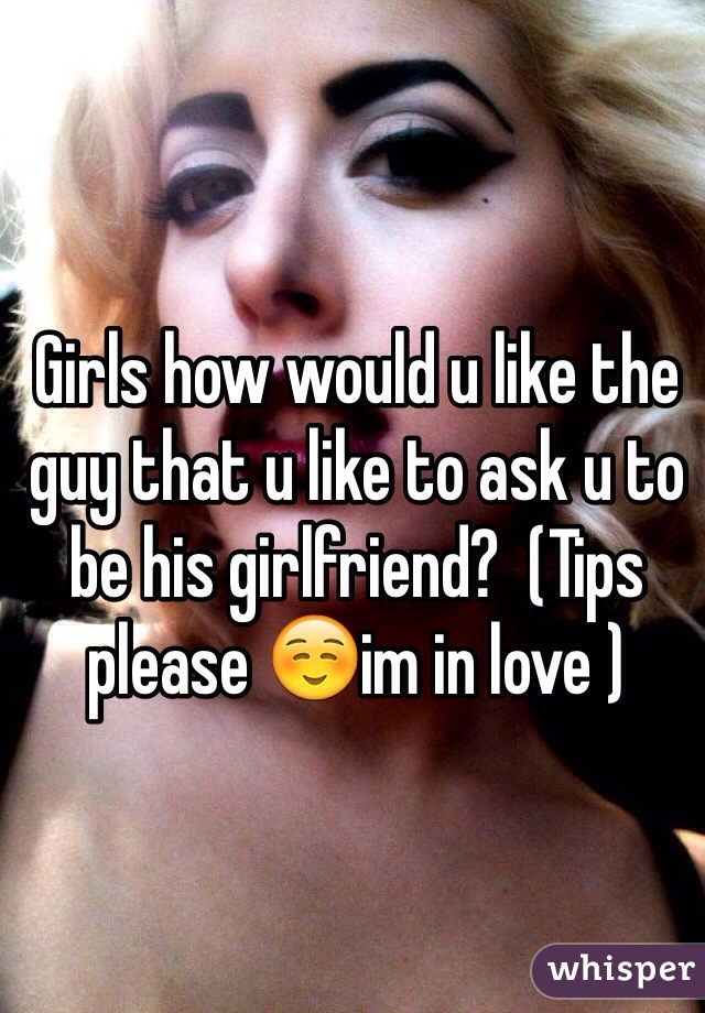 Girls how would u like the guy that u like to ask u to be his girlfriend?  (Tips please ☺️im in love )
