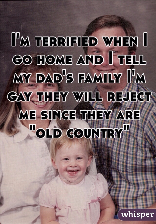 I'm terrified when I go home and I tell my dad's family I'm gay they will reject me since they are "old country" 