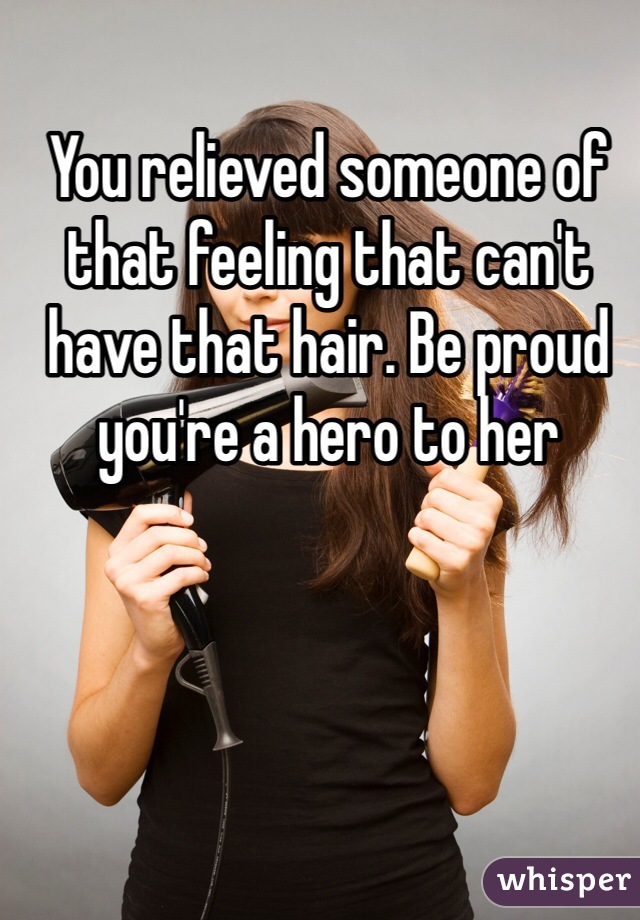 You relieved someone of that feeling that can't have that hair. Be proud you're a hero to her