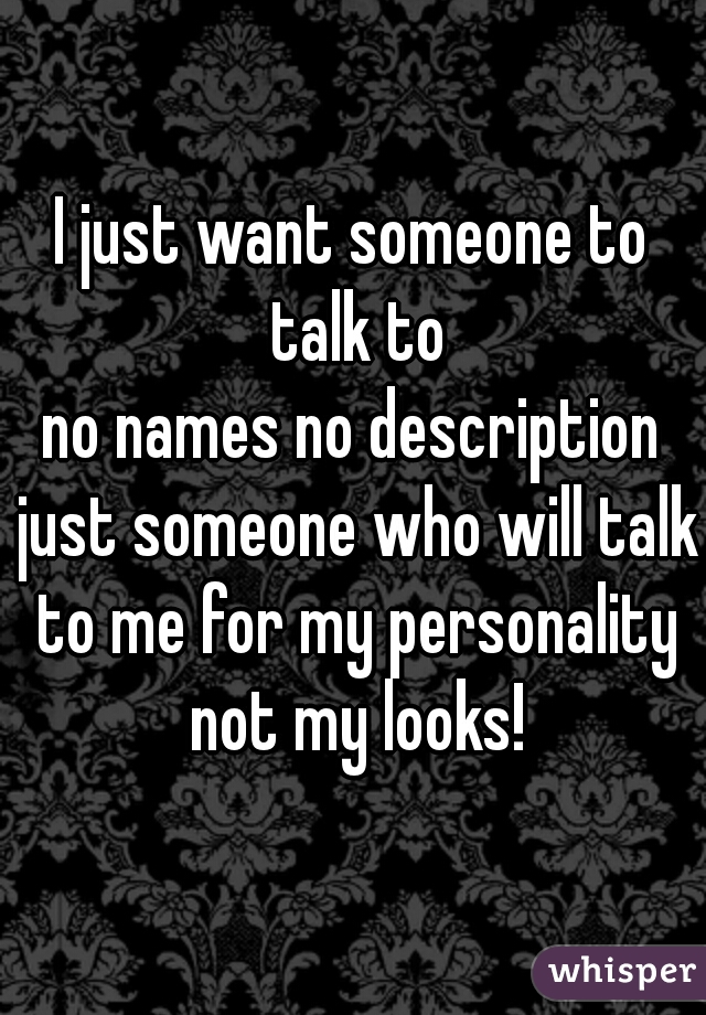 I just want someone to talk to
no names no description just someone who will talk to me for my personality not my looks!