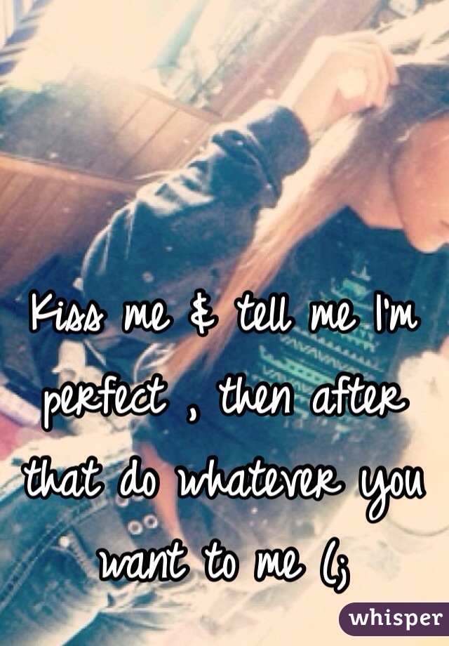 Kiss me & tell me I'm perfect , then after that do whatever you want to me (; 