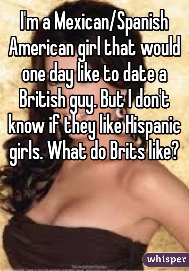 I'm a Mexican/Spanish American girl that would one day like to date a British guy. But I don't know if they like Hispanic girls. What do Brits like? 