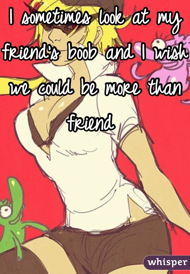 I sometimes look at my friend's boob and I wish we could be more than friend 