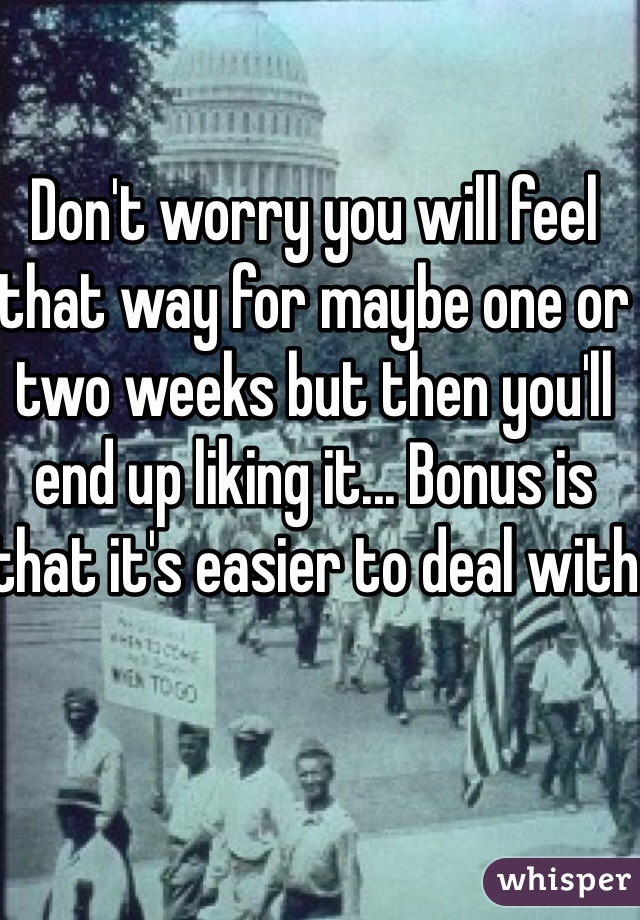 Don't worry you will feel that way for maybe one or two weeks but then you'll end up liking it... Bonus is that it's easier to deal with 