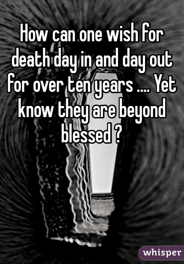 How can one wish for death day in and day out for over ten years .... Yet know they are beyond blessed ?