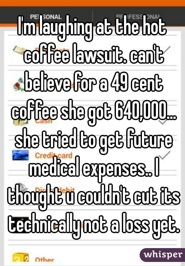 I'm laughing at the hot coffee lawsuit. can't believe for a 49 cent coffee she got 640,000... she tried to get future medical expenses.. I thought u couldn't cut its technically not a loss yet.