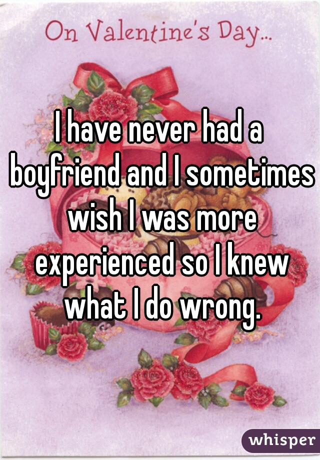 I have never had a boyfriend and I sometimes wish I was more experienced so I knew what I do wrong.