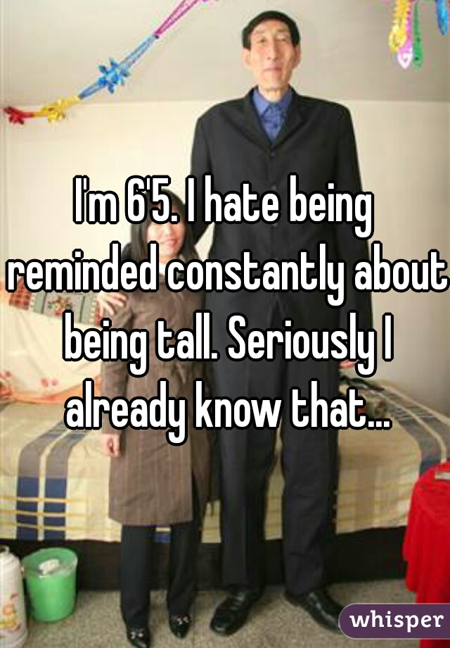 I'm 6'5. I hate being reminded constantly about being tall. Seriously I already know that...