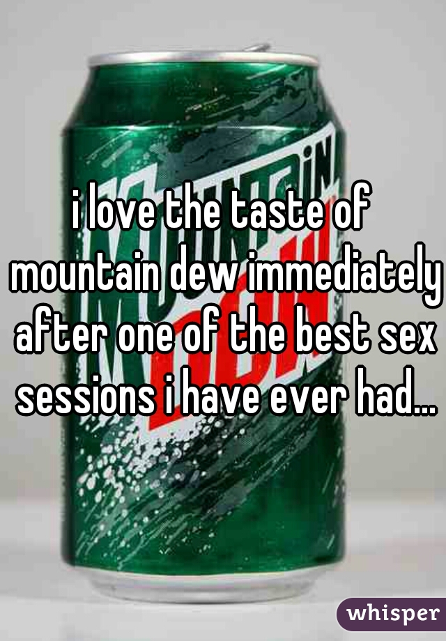 i love the taste of mountain dew immediately after one of the best sex sessions i have ever had...