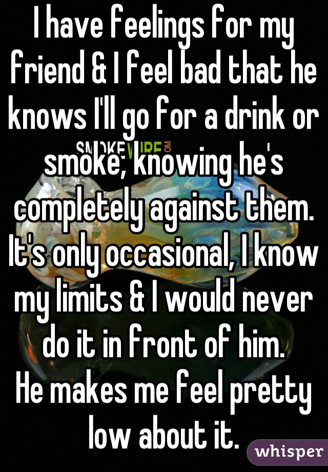 I have feelings for my friend & I feel bad that he knows I'll go for a drink or smoke, knowing he's completely against them.
It's only occasional, I know my limits & I would never do it in front of him.
He makes me feel pretty low about it.