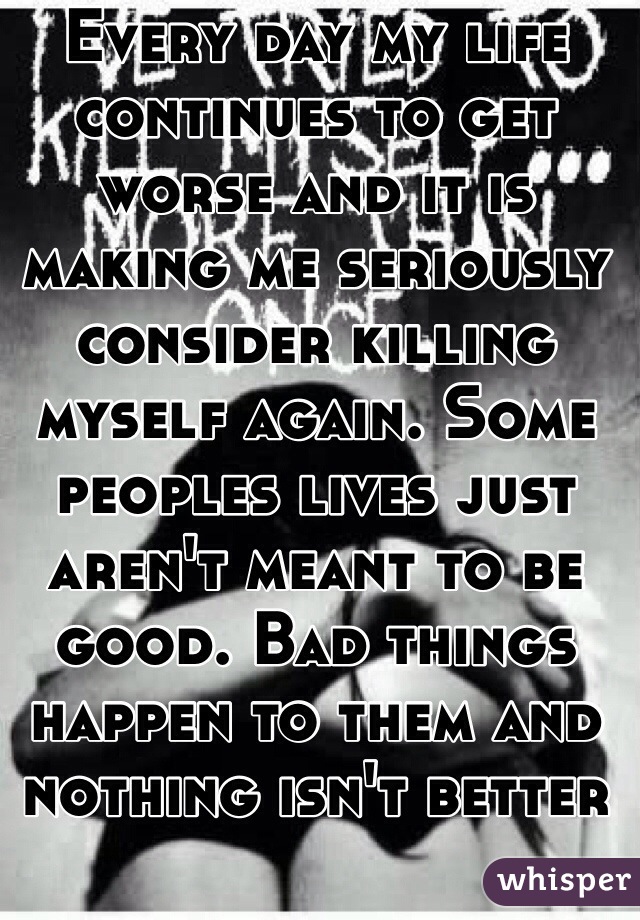 Every day my life continues to get worse and it is making me seriously consider killing myself again. Some peoples lives just aren't meant to be good. Bad things happen to them and nothing isn't better but it will be over