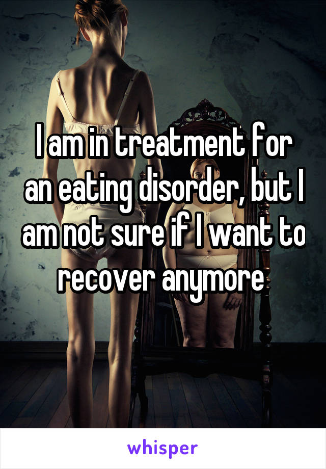 I am in treatment for an eating disorder, but I am not sure if I want to recover anymore 
