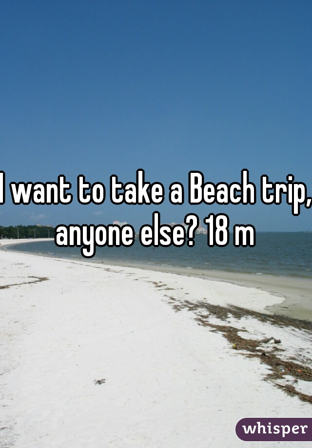 I want to take a Beach trip, anyone else? 18 m 