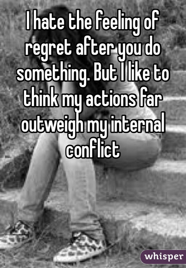 I hate the feeling of regret after you do something. But I like to think my actions far outweigh my internal conflict 