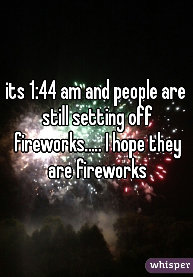 its 1:44 am and people are still setting off fireworks..... I hope they are fireworks