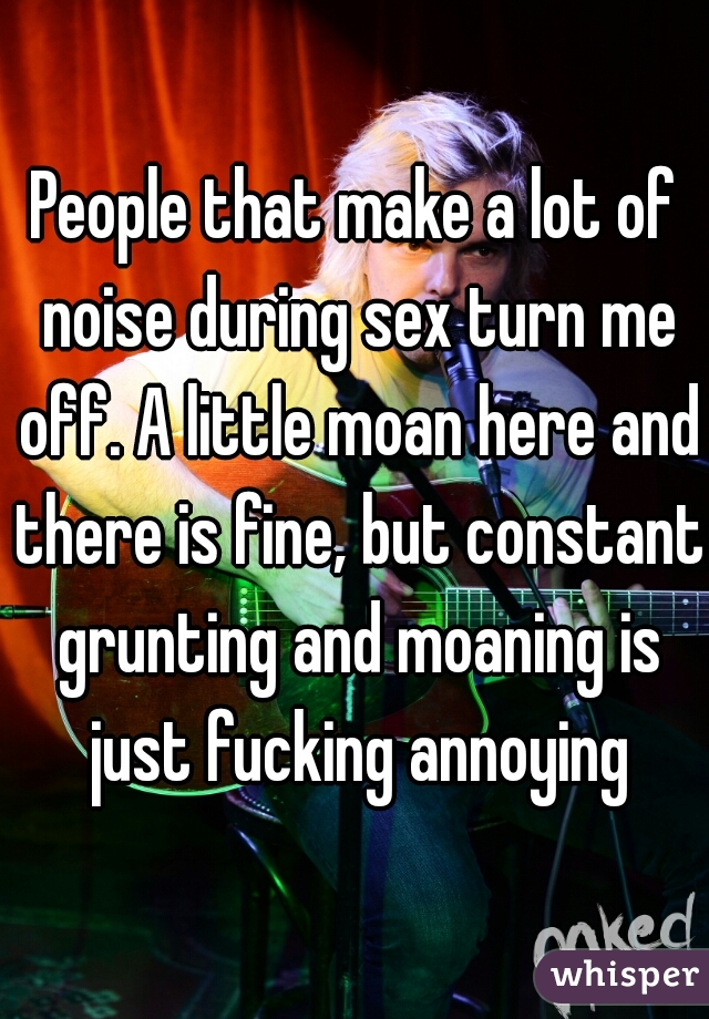 People that make a lot of noise during sex turn me off. A little moan here and there is fine, but constant grunting and moaning is just fucking annoying