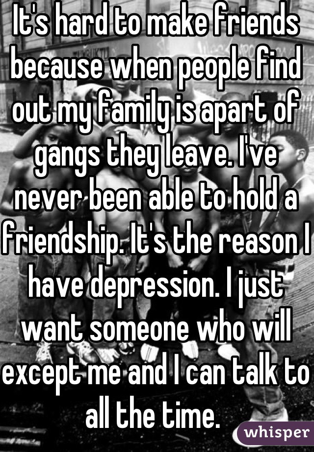 It's hard to make friends because when people find out my family is apart of gangs they leave. I've  never been able to hold a friendship. It's the reason I have depression. I just want someone who will except me and I can talk to all the time. 
