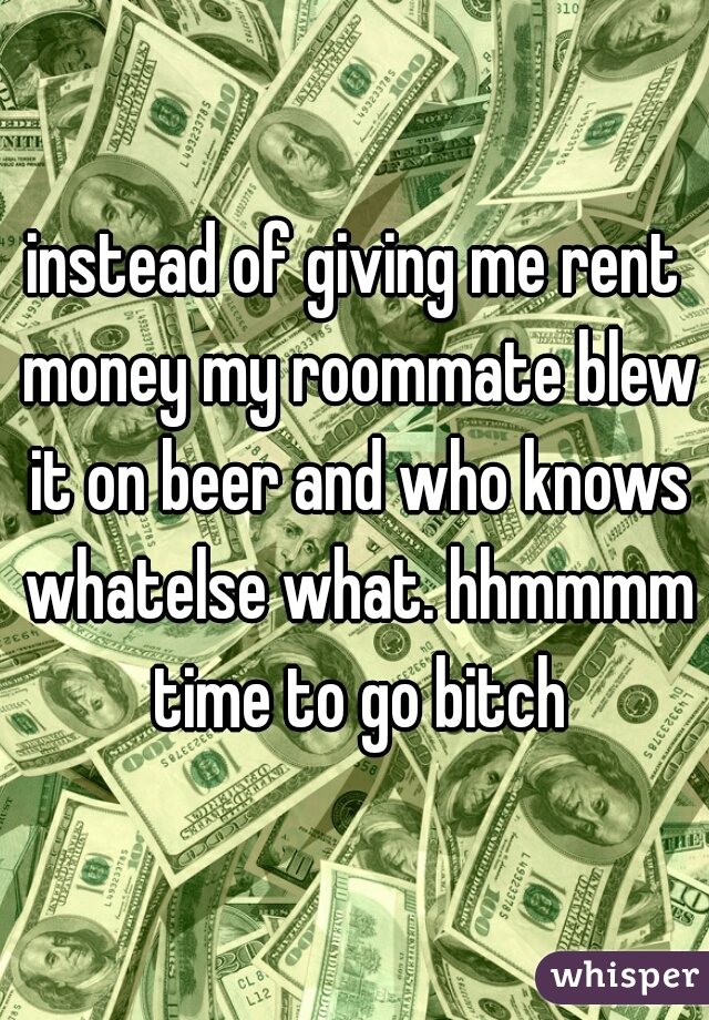 instead of giving me rent money my roommate blew it on beer and who knows whatelse what. hhmmmm time to go bitch