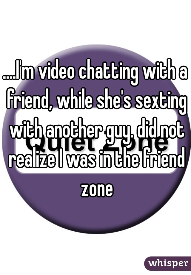....I'm video chatting with a friend, while she's sexting with another guy. did not realize I was in the friend zone