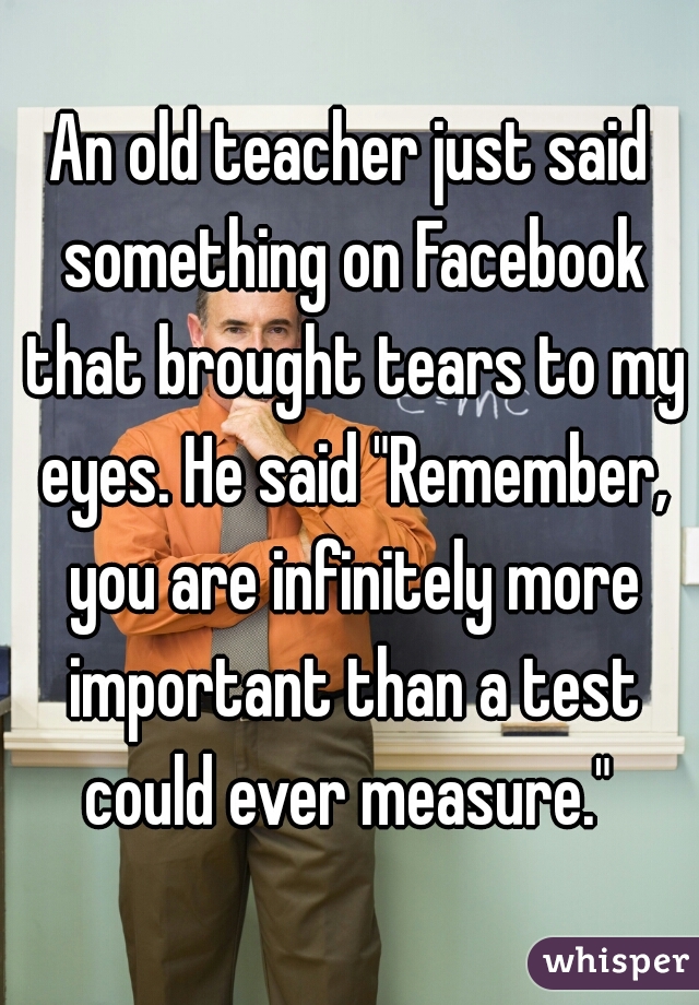 An old teacher just said something on Facebook that brought tears to my eyes. He said "Remember, you are infinitely more important than a test could ever measure." 