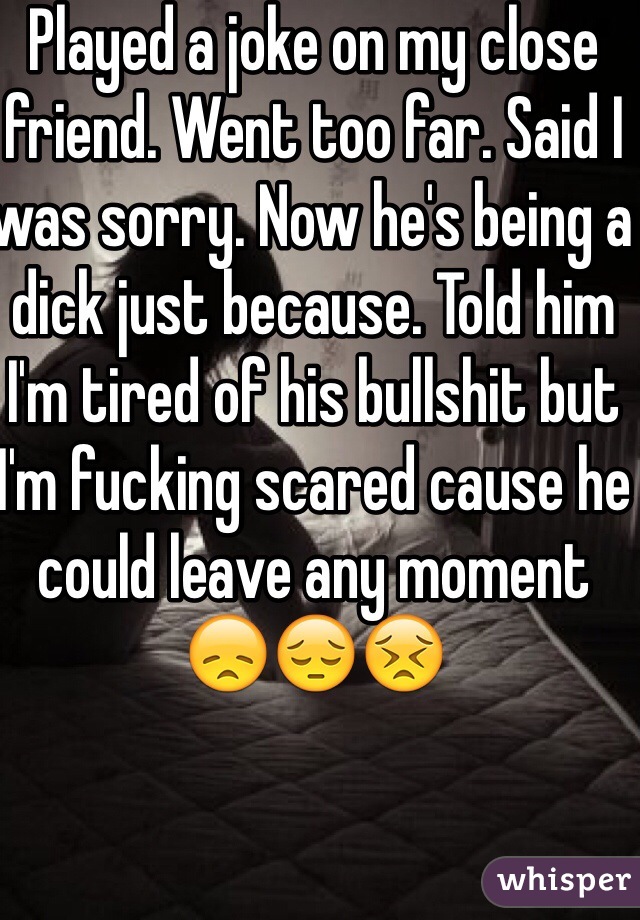 Played a joke on my close friend. Went too far. Said I was sorry. Now he's being a dick just because. Told him I'm tired of his bullshit but I'm fucking scared cause he could leave any moment 😞😔😣