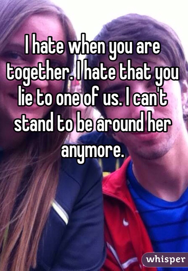 I hate when you are together. I hate that you lie to one of us. I can't stand to be around her anymore. 