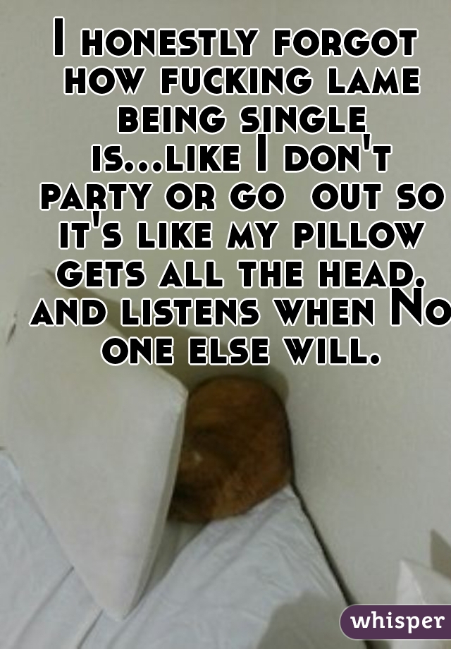 I honestly forgot how fucking lame being single is...like I don't party or go  out so it's like my pillow gets all the head. and listens when No one else will.