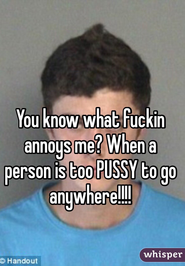 You know what fuckin annoys me? When a person is too PUSSY to go anywhere!!!! 