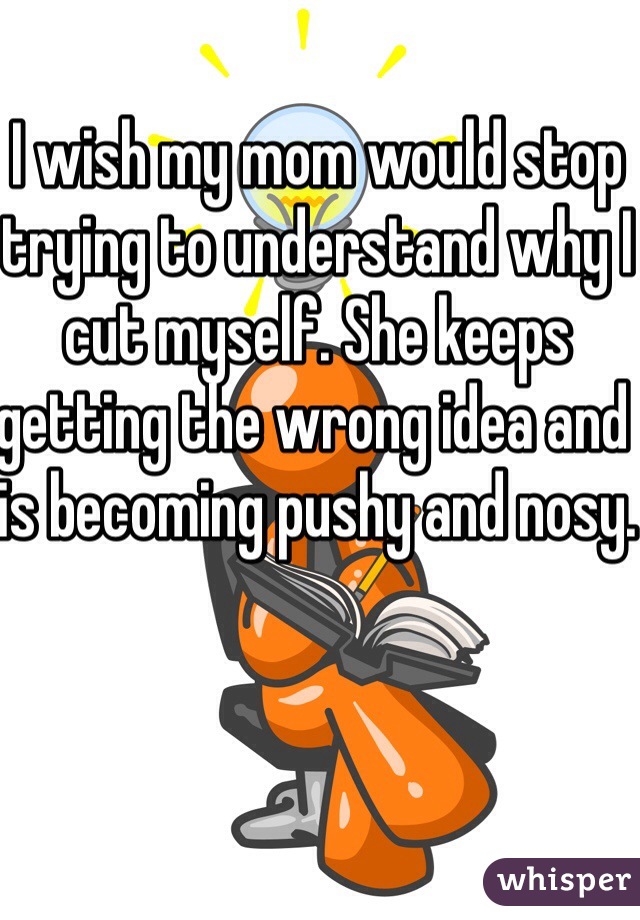 I wish my mom would stop trying to understand why I cut myself. She keeps getting the wrong idea and is becoming pushy and nosy.