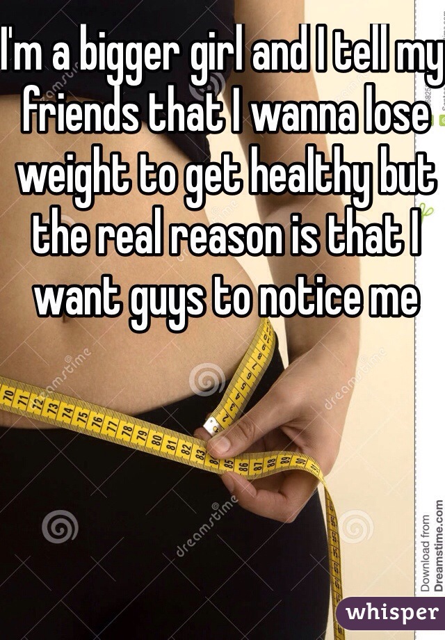 I'm a bigger girl and I tell my friends that I wanna lose weight to get healthy but the real reason is that I want guys to notice me
