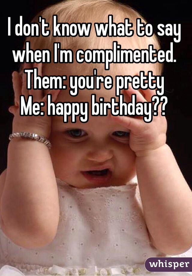 I don't know what to say when I'm complimented.
Them: you're pretty
Me: happy birthday??