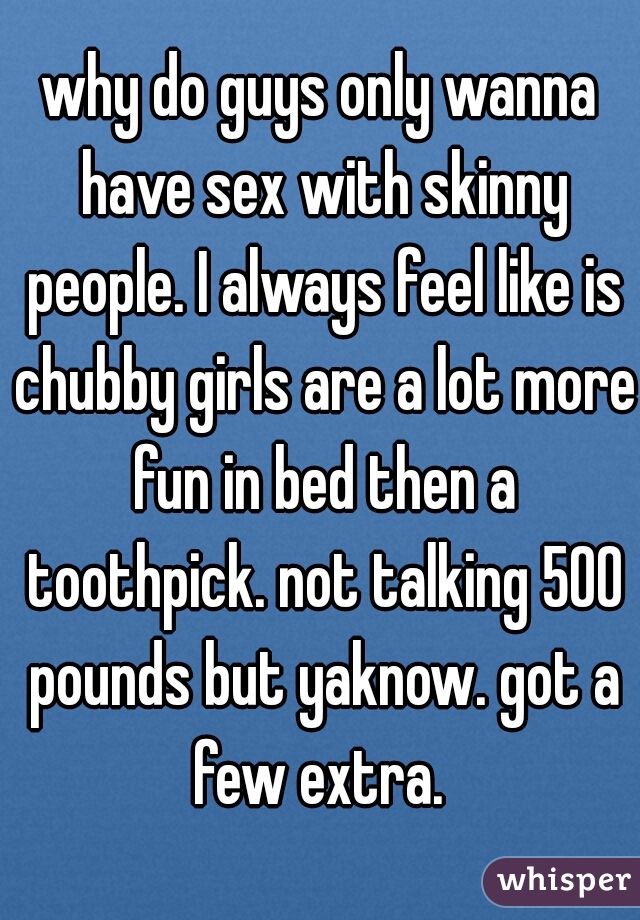 why do guys only wanna have sex with skinny people. I always feel like is chubby girls are a lot more fun in bed then a toothpick. not talking 500 pounds but yaknow. got a few extra. 