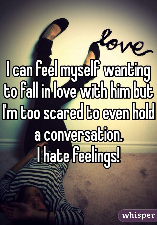 I can feel myself wanting to fall in love with him but I'm too scared to even hold a conversation. 
I hate feelings!