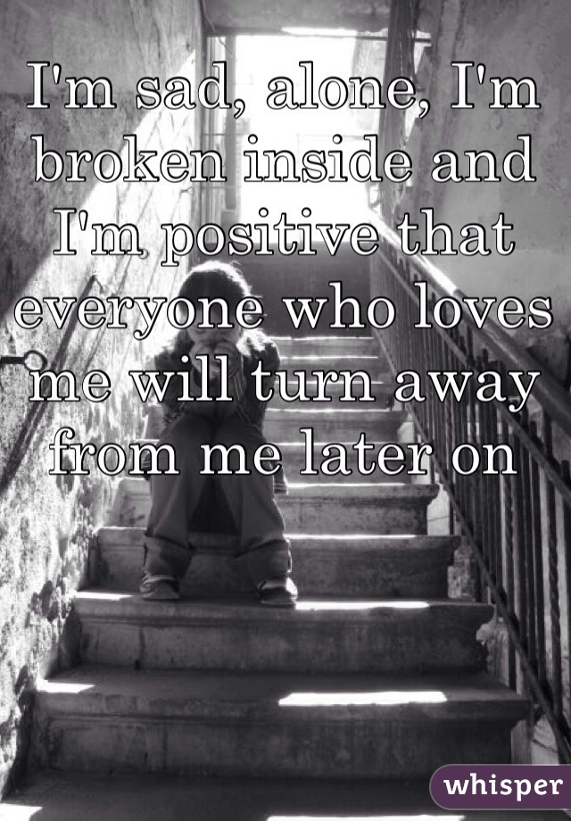 I'm sad, alone, I'm broken inside and I'm positive that everyone who loves me will turn away from me later on