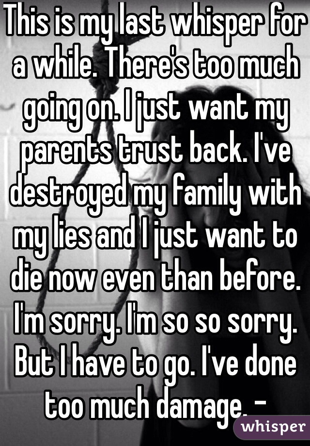 This is my last whisper for a while. There's too much going on. I just want my parents trust back. I've destroyed my family with my lies and I just want to die now even than before. I'm sorry. I'm so so sorry. But I have to go. I've done too much damage. -TeenGambino
