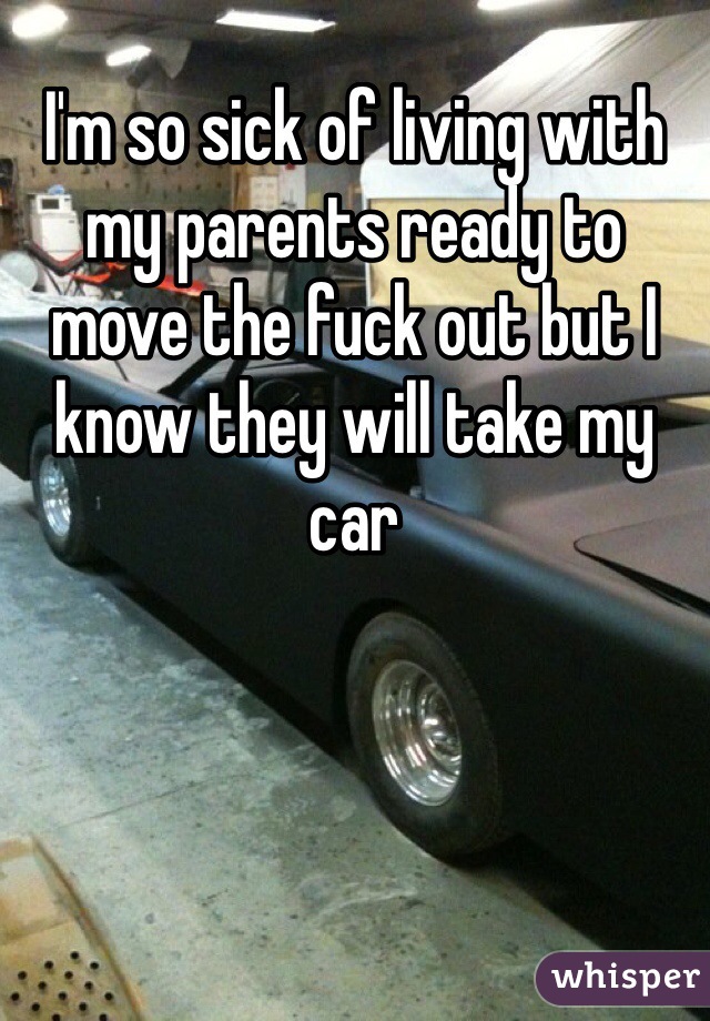 I'm so sick of living with my parents ready to move the fuck out but I know they will take my car 