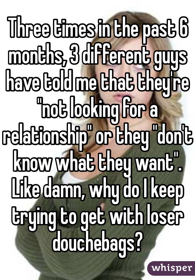 Three times in the past 6 months, 3 different guys have told me that they're "not looking for a relationship" or they "don't know what they want". Like damn, why do I keep trying to get with loser douchebags?