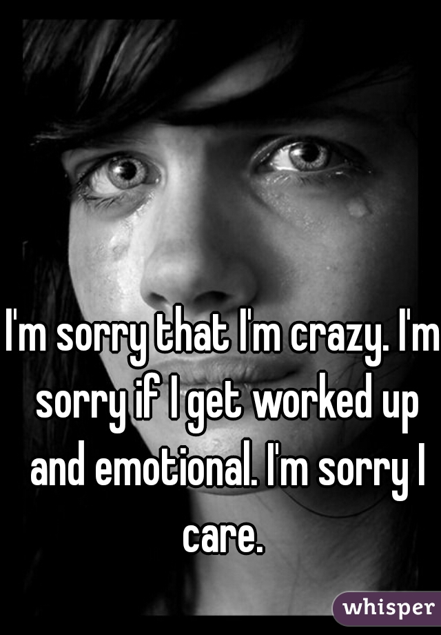 I'm sorry that I'm crazy. I'm sorry if I get worked up and emotional. I'm sorry I care. 