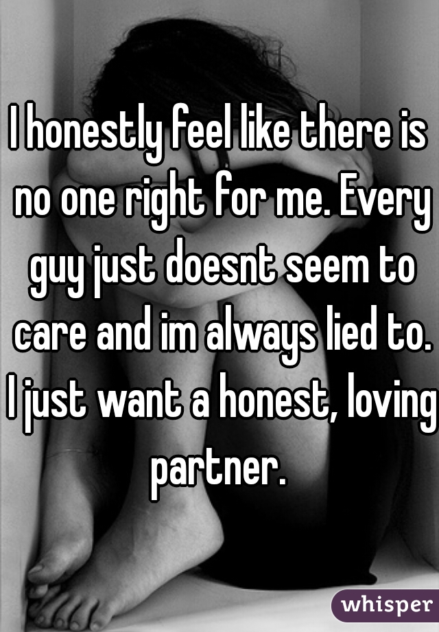 I honestly feel like there is no one right for me. Every guy just doesnt seem to care and im always lied to. I just want a honest, loving partner. 