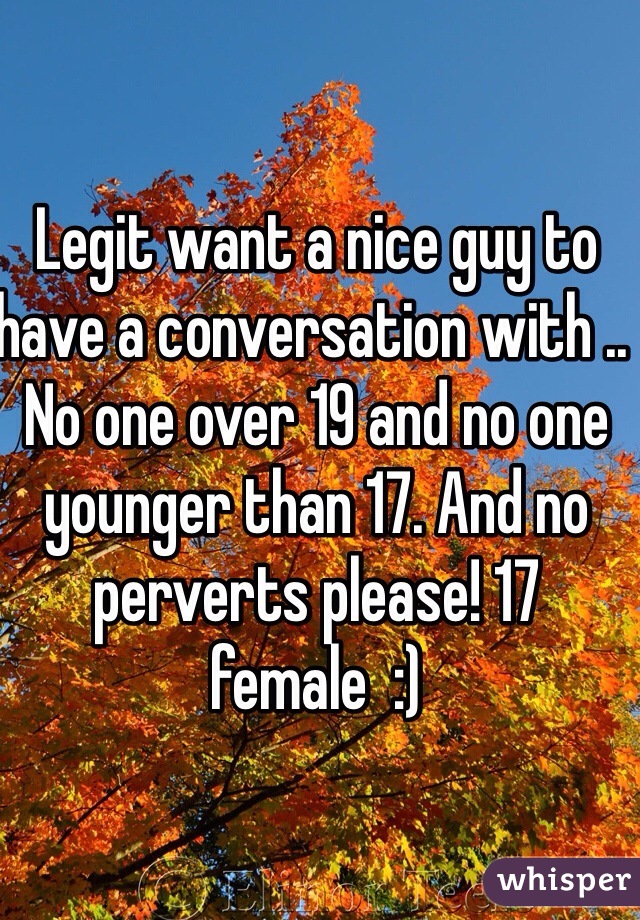 Legit want a nice guy to have a conversation with .. No one over 19 and no one younger than 17. And no perverts please! 17 female  :)