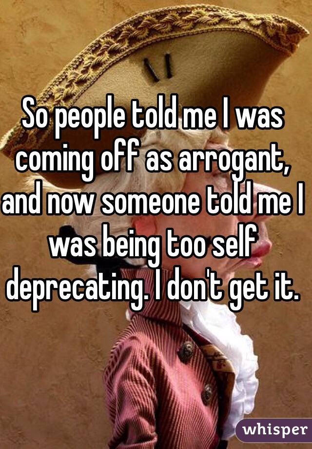 So people told me I was coming off as arrogant, and now someone told me I was being too self deprecating. I don't get it. 