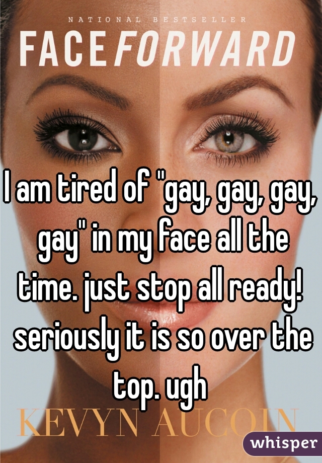 I am tired of "gay, gay, gay, gay" in my face all the time. just stop all ready!  seriously it is so over the top. ugh 