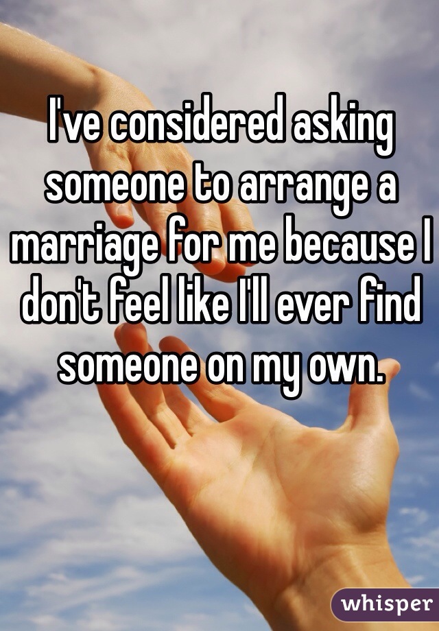 I've considered asking someone to arrange a marriage for me because I don't feel like I'll ever find someone on my own.
