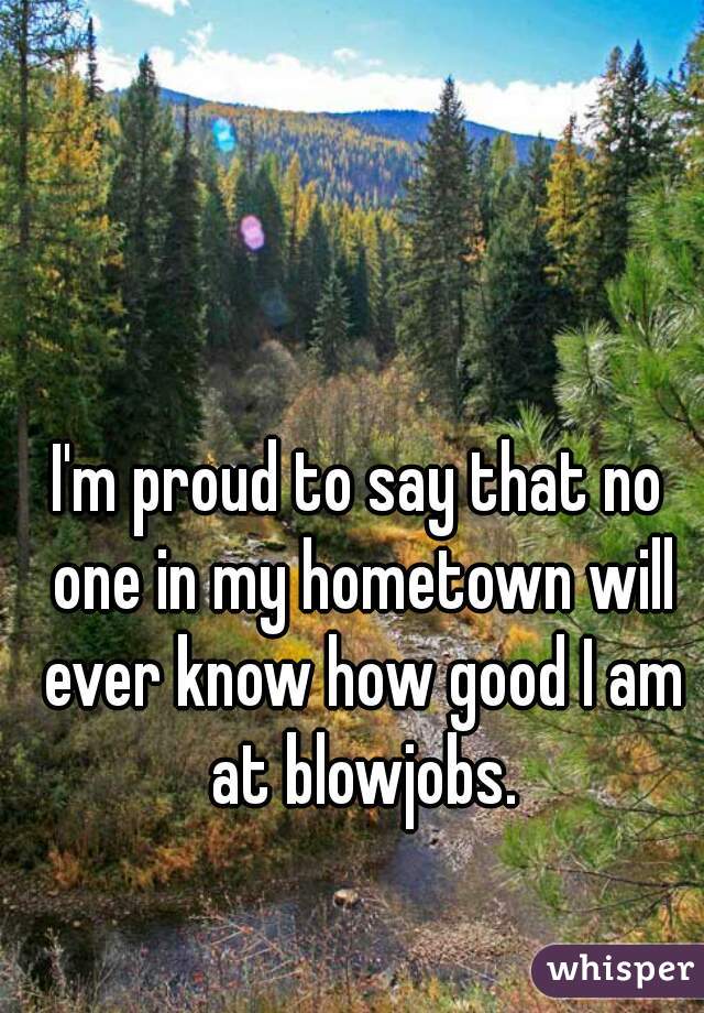 I'm proud to say that no one in my hometown will ever know how good I am at blowjobs.